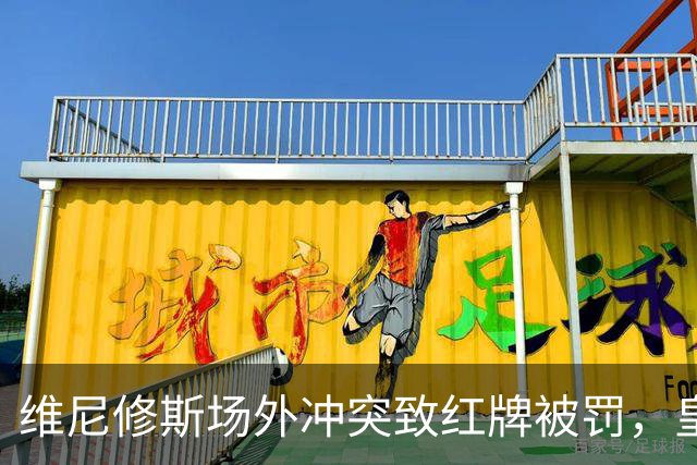 维尼修斯场外冲突致红牌被罚，皇马险胜再度崛起